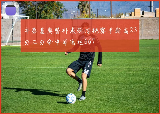 丰泰基奥替补表现惊艳赛季新高23分三分命中率高达667