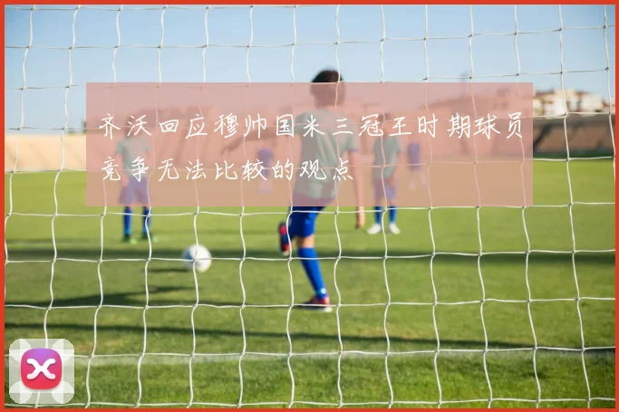 齐沃回应穆帅国米三冠王时期球员竞争无法比较的观点