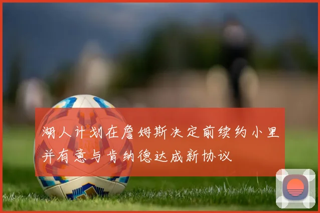 湖人计划在詹姆斯决定前续约小里并有意与肯纳德达成新协议
