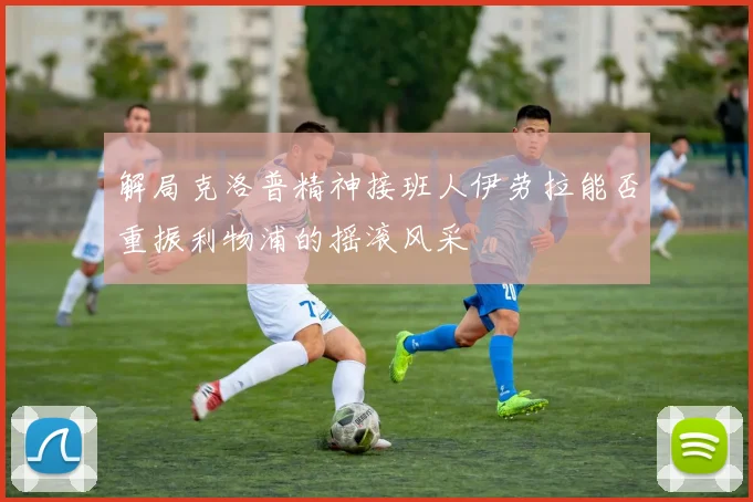 解局克洛普精神接班人伊劳拉能否重振利物浦的摇滚风采