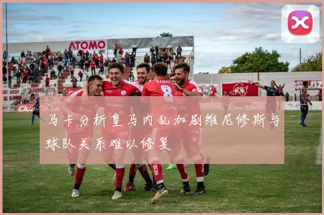 马卡分析皇马内乱加剧维尼修斯与球队关系难以修复