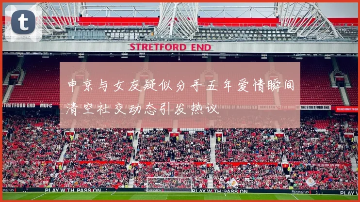 申京与女友疑似分手五年爱情瞬间清空社交动态引发热议