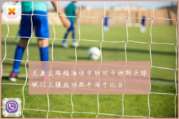 王康左路精准传中助攻卡迪斯头球破门三镇成功扳平海牛比分