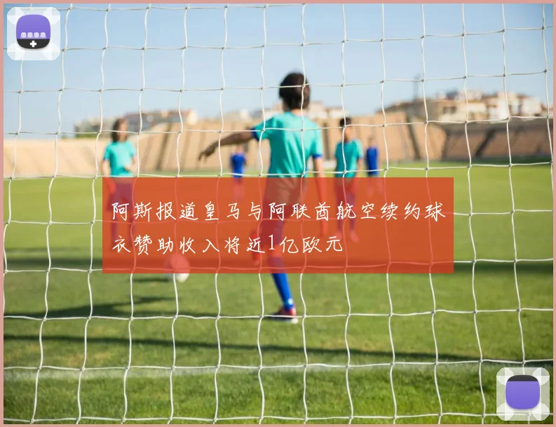 阿斯报道皇马与阿联酋航空续约球衣赞助收入将近1亿欧元