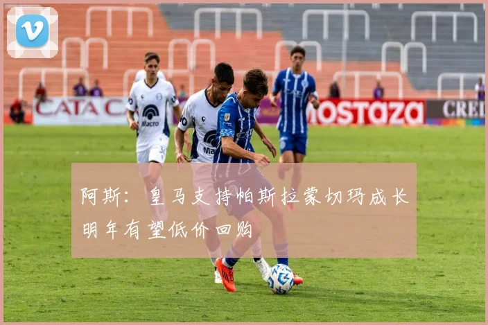 阿斯：皇马支持帕斯拉蒙切玛成长明年有望低价回购