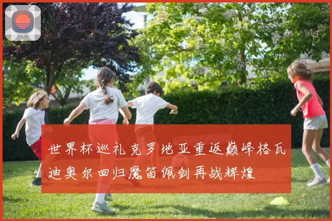 世界杯巡礼克罗地亚重返巅峰格瓦迪奥尔回归魔笛佩剑再战辉煌