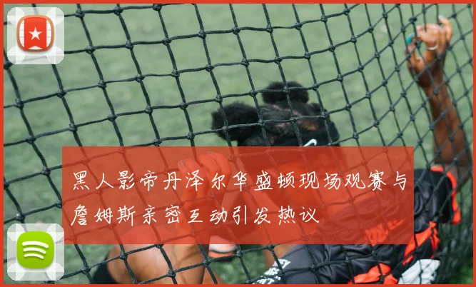 黑人影帝丹泽尔华盛顿现场观赛与詹姆斯亲密互动引发热议