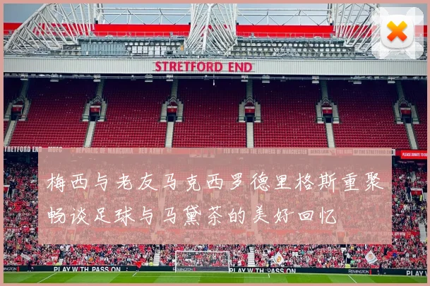 梅西与老友马克西罗德里格斯重聚畅谈足球与马黛茶的美好回忆