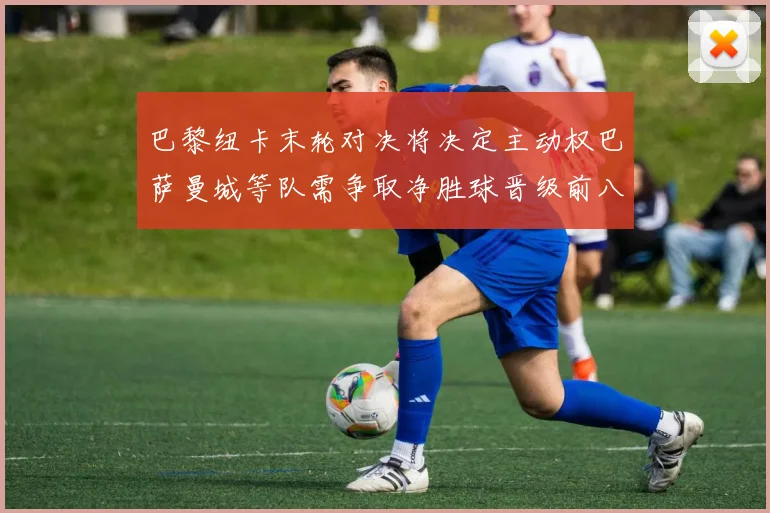 巴黎纽卡末轮对决将决定主动权巴萨曼城等队需争取净胜球晋级前八