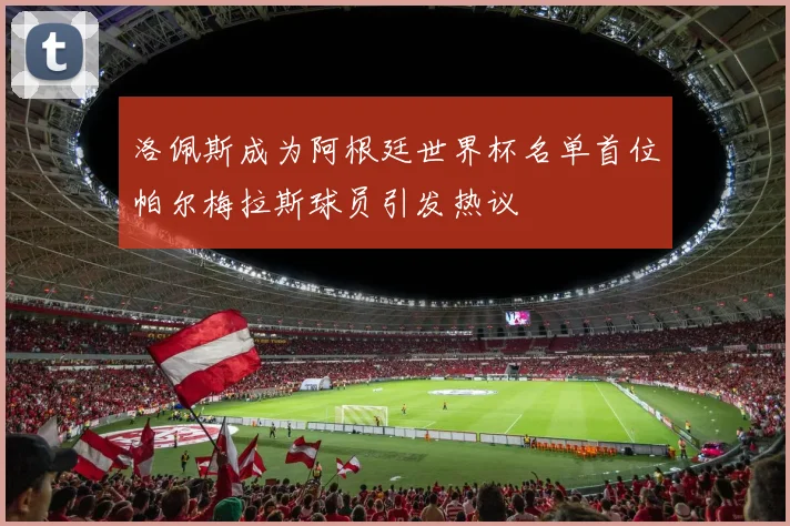 洛佩斯成为阿根廷世界杯名单首位帕尔梅拉斯球员引发热议